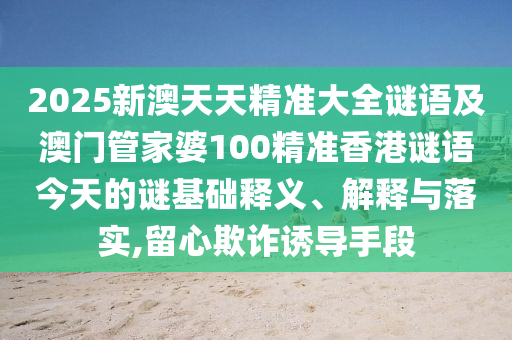 2025新澳天天精準大全謎語及澳門管家婆100精準香港謎語今天的謎基礎釋義、解釋與落實,留心欺詐誘導手段