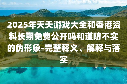 2025年天天游戲大全和香港資料長期免費公開嗎和謹(jǐn)防不實的偽形象-完整釋義、解釋與落實