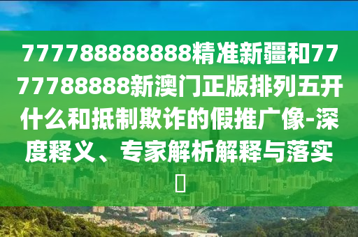 777788888888精準新疆和7777788888新澳門正版排列五開什么和抵制欺詐的假推廣像-深度釋義、專家解析解釋與落實?