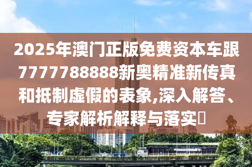 2025年澳門正版免費資本車跟7777788888新奧精準新傳真和抵制虛假的表象,深入解答、專家解析解釋與落實?