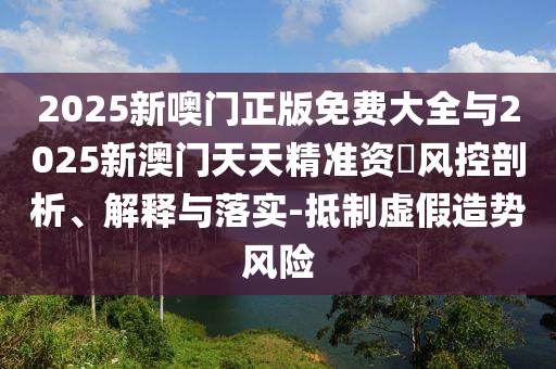 2025新噢門正版免費(fèi)大全與2025新澳門天天精準(zhǔn)資枓風(fēng)控剖析、解釋與落實(shí)-抵制虛假造勢(shì)風(fēng)險(xiǎn)