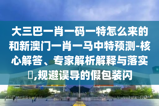 大三巴一肖一碼一特怎么來的和新澳門一肖一馬中特預(yù)測(cè)-核心解答、專家解析解釋與落實(shí)?,規(guī)避誤導(dǎo)的假包裝閃